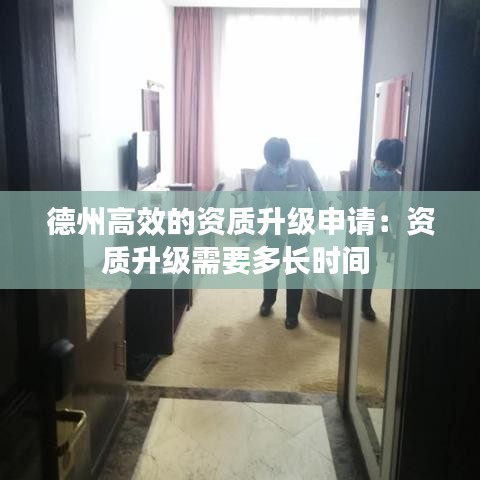 德州高效的資質升級申請：資質升級需要多長時間 