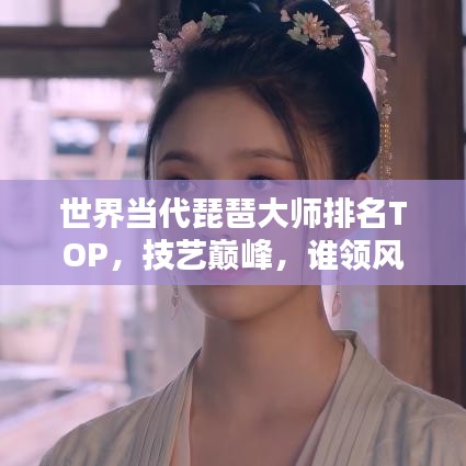 世界當(dāng)代琵琶大師排名TOP，技藝巔峰，誰領(lǐng)風(fēng)騷？