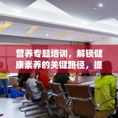 營養(yǎng)專題培訓(xùn)，解鎖健康素養(yǎng)的關(guān)鍵路徑，提升營養(yǎng)知識水平