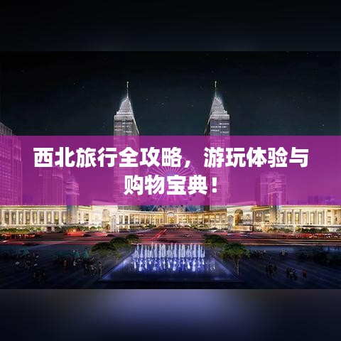 西北旅行全攻略，游玩體驗(yàn)與購物寶典！