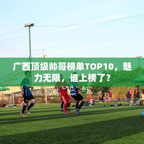 廣西頂級帥哥榜單TOP10，魅力無限，誰上榜了？