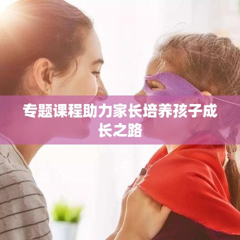 專題課程助力家長培養(yǎng)孩子成長之路