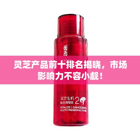 靈芝產(chǎn)品前十排名揭曉，市場影響力不容小覷！