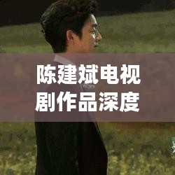 陳建斌電視劇作品深度解析與百度觀(guān)察，探尋熒屏魅力之源